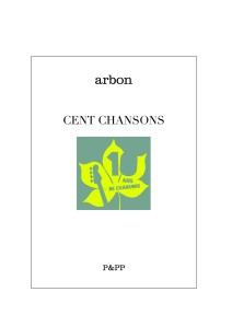 CENT CHANSONS D'ARBON Alors que son quatrième album devrait sortir au premier semestre 2014, les vers d’Arbon se réfugient dans le confort d’un recueil de papier. Ça se nomme « Cent chansons » et c’est édité par Pias & Partners. Cent chansons, sans musique, dont pour nous, qui ne connaissons que sa production discographique, pas mal d’inédits qui élargissent singulièrement l’art d’Arbon. « Des mots d’amour et des chansons / C’est bien là tout le nécessaire / Tout ce dont nous nous nourrissons / Des mots d’amour et des chansons. »