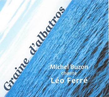 MICHEL BUZON CHANTE LEO FERRE Près de quarante ans de chanson pour Michel Buzon dont la poésie s’est toujours réclamée de l’urgence. L’urgence de la dire, de la transmettre. Ferré est aux premières loges depuis longtemps de l’enthousiasme de Buzon qui souvent l’interpréta en des concerts-hommages. Il y avait de quoi en faire tout un album, que voici, moins rock sans doute que ses précédents opus (si on compte bien, celui-ci est le neuvième, le site internet n’étant pas vraiment mis à jour), mais sincère. Un accompagnement simple, sobre, par l’efficace piano de Ludo Mantion et parfois la guitare de José Duarte ou les percussions de Christian Chabanne, pour un timbre de voix et une interprétation sans fioritures. Tant de voix très personnelles ont tellement malaxé les mots de Ferré qu’on est presque surpris de celle-ci, presque si banale, si coutumière, comme si tout un chacun s’appropriait les vers du vieux lion. Ce qui nous est surprenant au début devient au fil des titres une vraie proximité, presque une facilité pour entrer dans une sélection de textes où, à côté d’incontournables tels qu’Avec le temps, Thank you Satan ou L’affiche rouge, on trouve quelques perles moins souvent revisités. Comme ce Mister the wind qui ouvre l’album : « Mister the Wind / Et vos balais de soie comme des violoncelles / Quand il pleuvra des cons vous nous mettrez des ailes… » La chanson-titre n’est pas de Ferré, mais de Buzon lui-même, comme un hommage, un témoignage, une recommandation : « Léo tiens bon / Tous nos trottoirs ont des gerçures / Léo tiens bon / Tu m’as porté sous ma toiture ». Michel Buzon, Graine d’albatros, Maldoror productions 2018.